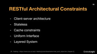 RESTful Architectural Constraints
- Client-server architecture
- Stateless
- Cache constraints
- Uniform Interface
- Layered System
16
[R. Felding - https://www.ics.uci.edu/~fielding/pubs/dissertation/rest_arch_style.htm, chapter 5]
 