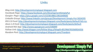 Blog Link: http://developmentsimplyput.blogspot.com
Facebook Page: https://www.facebook.com/DevelopmentSimplyPut
Google+ Page: https://plus.google.com/115238148611061640682
LinkedIn Group: http://www.linkedin.com/groups/Development-Simply-Put-5024295
RSS 2.0 Feed: http://developmentsimplyput.blogspot.com/feeds/posts/default?alt=rss
Atom 1.0 Feed: http://developmentsimplyput.blogspot.com/feeds/posts/default
Android RSS App: http://www.appsgeyser.com/336849
Follow Link: http://www.blogger.com/follow-blog.g?blogID=852966703260024356
Random Post: http://developmentsimplyput.blogspot.com/?random
Links
"If you can't explain it simply, you don't understand it well
enough" -Albert Einstein
 