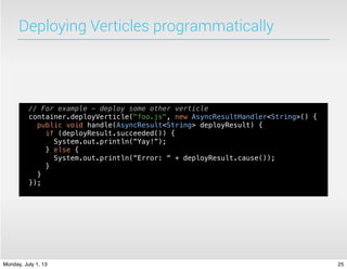 Deploying Verticles programmatically
// For example - deploy some other verticle
container.deployVerticle("foo.js", new AsyncResultHandler<String>() {
public void handle(AsyncResult<String> deployResult) {
if (deployResult.succeeded()) {
System.out.println(“Yay!”);
} else {
System.out.println(“Error: “ + deployResult.cause());
}
}
});
25Monday, July 1, 13
 