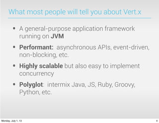 What most people will tell you about Vert.x
• A general-purpose application framework
running on JVM
• Performant: asynchronous APIs, event-driven,
non-blocking, etc.
• Highly scalable but also easy to implement
concurrency
• Polyglot: intermix Java, JS, Ruby, Groovy,
Python, etc.
4Monday, July 1, 13
 