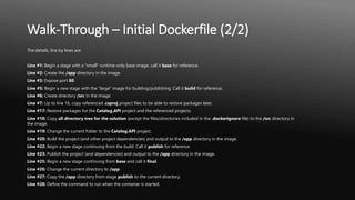 Walk-Through – Initial Dockerfile (2/2)
The details, line by lines are:
Line #1: Begin a stage with a "small" runtime-only base image, call it base for reference.
Line #2: Create the /app directory in the image.
Line #3: Expose port 80.
Line #5: Begin a new stage with the "large" image for building/publishing. Call it build for reference.
Line #6: Create directory /src in the image.
Line #7: Up to line 16, copy referenced .csproj project files to be able to restore packages later.
Line #17: Restore packages for the Catalog.API project and the referenced projects.
Line #18: Copy all directory tree for the solution (except the files/directories included in the .dockerignore file) to the /src directory in
the image.
Line #19: Change the current folder to the Catalog.API project.
Line #20: Build the project (and other project dependencies) and output to the /app directory in the image.
Line #22: Begin a new stage continuing from the build. Call it publish for reference.
Line #23: Publish the project (and dependencies) and output to the /app directory in the image.
Line #25: Begin a new stage continuing from base and call it final.
Line #26: Change the current directory to /app.
Line #27: Copy the /app directory from stage publish to the current directory.
Line #28: Define the command to run when the container is started.
 
