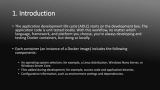 1. Introduction
• The application development life cycle (ADLC) starts on the development box, The
application code is unit tested locally. With this workflow, no matter which
language, framework, and platform you choose, you're always developing and
testing Docker containers, but doing so locally.
• Each container (an instance of a Docker image) includes the following
components:
• An operating system selection, for example, a Linux distribution, Windows Nano Server, or
Windows Server Core.
• Files added during development, for example, source code and application binaries.
• Configuration information, such as environment settings and dependencies.
 