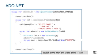 7
ADO.NET
7
using (var connection = new SqlConnection(CONNECTION_STRING))
{
connection.Open();
connection.Close();
}
SELECT ENAME FROM EMP WHERE EMPNO = 7369
using (var cmd = connection.CreateCommand())
{
cmd.CommandText = "SELECT ENAME " +
" FROM EMP " +
" WHERE EMPNO = 7369 ";
}
using (var adapter = new SqlDataAdapter(cmd))
{
DataTable table = new DataTable();
adapter.Fill(table);
string name = table.Rows[0].Field<string>("ENAME");
}
 