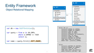 8
Entity Framework
8
Object Relational Mapping
var db = new SCOTTEntities();
var query = from e in db.EMPs
where e.EMPNO == 7369
select e;
var name = query.First().DEPT.DNAME;
SELECT TOP (1)
[Extent1].[EMPNO] AS [EMPNO],
[Extent1].[ENAME] AS [ENAME],
[Extent1].[JOB] AS [JOB],
[Extent1].[MGR] AS [MGR],
[Extent1].[HIREDATE] AS [HIREDATE],
[Extent1].[SAL] AS [SAL],
[Extent1].[COMM] AS [COMM],
[Extent1].[DEPTNO] AS [DEPTNO]
FROM [dbo].[EMP] AS [Extent1]
WHERE 7369 = [Extent1].[EMPNO]
SELECT
[Extent1].[DEPTNO] AS [DEPTNO],
[Extent1].[DNAME] AS [DNAME],
[Extent1].[LOC] AS [LOC]
FROM [dbo].[DEPT] AS [Extent1]
WHERE [Extent1].[DEPTNO] = @V1
 