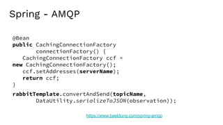 Spring - AMQP
https://www.baeldung.com/spring-amqp
rabbitTemplate.convertAndSend(topicName,
DataUtility.serializeToJSON(observation));
@Bean
public CachingConnectionFactory
connectionFactory() {
CachingConnectionFactory ccf =
new CachingConnectionFactory();
ccf.setAddresses(serverName);
return ccf;
}
 