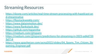 © 2023 Cloudera, Inc. All rights reserved. 64
Streaming Resources
• https://dzone.com/articles/real-time-stream-processing-with-hazelcast-an
d-streamnative
• https://ﬂipstackweekly.com/
• https://www.datainmotion.dev/
• https://www.ﬂankstack.dev/
• https://github.com/tspannhw
• https://medium.com/@tspann
• https://medium.com/@tspann/predictions-for-streaming-in-2023-ad4d739
5d714
• https://www.apachecon.com/acna2022/slides/04_Spann_Tim_Citizen_Str
eaming_Engineer.pdf
 
