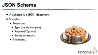 JSON Schema
 • A schema is a JSON document
 • Speciﬁes
   •   Properties
       •Type (simple, complex)
       •Required/Optional
       •Simple constraints
   •   And more...
 