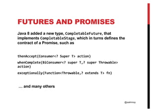 @aalmiray
FUTURES AND PROMISES
Java 8 added a new type, CompletableFuture, that
implements CompletableStage, which in turns defines the
contract of a Promise, such as
thenAccept(Consumer<? Super T> action)
whenComplete(BiConsumer<? super T,? super Throwable>
action)
exceptionally(Function<Throwable,? extends T> fn)
… and many others
 