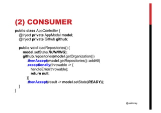 @aalmiray
(2) CONSUMER
public class AppController {
@Inject private AppModel model;
@Inject private Github github;
public void loadRepositories() {
model.setState(RUNNING);
github.repositories(model.getOrganization())
.thenAccept(model.getRepositories()::addAll)
.exceptionally(throwable -> {
handleError(throwable);
return null;
})
.thenAccept(result -> model.setState(READY));
}
}
 