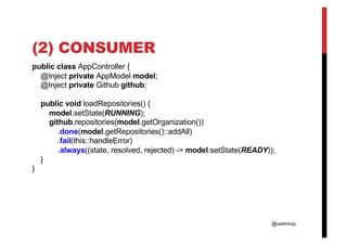 @aalmiray
(2) CONSUMER
public class AppController {
@Inject private AppModel model;
@Inject private Github github;
public void loadRepositories() {
model.setState(RUNNING);
github.repositories(model.getOrganization())
.done(model.getRepositories()::addAll)
.fail(this::handleError)
.always((state, resolved, rejected) -> model.setState(READY));
}
}
 