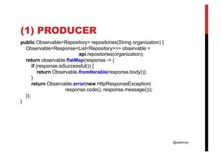 @aalmiray
(1) PRODUCER
public Observable<Repository> repositories(String organization) {
Observable<Response<List<Repository>>> observable =
api.repositories(organization);
return observable.flatMap(response -> {
if (response.isSuccessful()) {
return Observable.fromIterable(response.body());
}
return Observable.error(new HttpResponseException(
response.code(), response.message()));
});
}
 