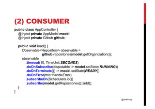 @aalmiray
(2) CONSUMER
public class AppController {
@Inject private AppModel model;
@Inject private Github github;
public void load() {
Observable<Repository> observable =
github.repositories(model.getOrganization());
observable
.timeout(10, TimeUnit.SECONDS)
.doOnSubscribe(disposable -> model.setState(RUNNING))
.doOnTerminate(() -> model.setState(READY))
.doOnError(this::handleError)
.subscribeOn(Schedulers.io())
.subscribe(model.getRepositories()::add));
}
}
 