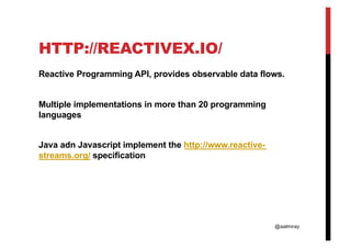 @aalmiray
HTTP://REACTIVEX.IO/
Reactive Programming API, provides observable data flows.
Multiple implementations in more than 20 programming
languages
Java adn Javascript implement the http://www.reactive-
streams.org/ specification
 