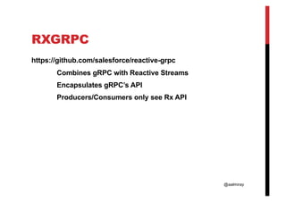 @aalmiray
RXGRPC
https://github.com/salesforce/reactive-grpc
Combines gRPC with Reactive Streams
Encapsulates gRPC’s API
Producers/Consumers only see Rx API
 