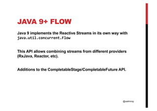 @aalmiray
JAVA 9+ FLOW
Java 9 implements the Reactive Streams in its own way with
java.util.concurrent.Flow
This API allows combining streams from different providers
(RxJava, Reactor, etc).
Additions to the CompletableStage/CompletableFuture API.
 