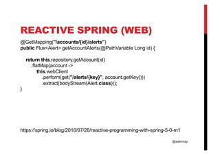 @aalmiray
REACTIVE SPRING (WEB)
@GetMapping("/accounts/{id}/alerts")
public Flux<Alert> getAccountAlerts(@PathVariable Long id) {
return this.repository.getAccount(id)
.flatMap(account ->
this.webClient
.perform(get("/alerts/{key}", account.getKey()))
.extract(bodyStream(Alert.class)));
}
https://spring.io/blog/2016/07/28/reactive-programming-with-spring-5-0-m1
 