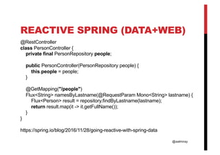 @aalmiray
REACTIVE SPRING (DATA+WEB)
@RestController
class PersonController {
private final PersonRepository people;
public PersonController(PersonRepository people) {
this.people = people;
}
@GetMapping("/people")
Flux<String> namesByLastname(@RequestParam Mono<String> lastname) {
Flux<Person> result = repository.findByLastname(lastname);
return result.map(it -> it.getFullName());
}
}
https://spring.io/blog/2016/11/28/going-reactive-with-spring-data
 