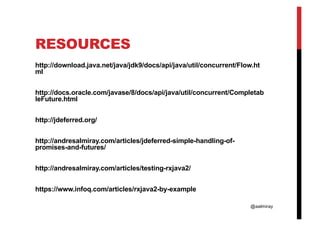 @aalmiray
RESOURCES
http://download.java.net/java/jdk9/docs/api/java/util/concurrent/Flow.ht
ml
http://docs.oracle.com/javase/8/docs/api/java/util/concurrent/Completab
leFuture.html
http://jdeferred.org/
http://andresalmiray.com/articles/jdeferred-simple-handling-of-
promises-and-futures/
http://andresalmiray.com/articles/testing-rxjava2/
https://www.infoq.com/articles/rxjava2-by-example
 
