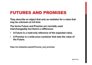 @aalmiray
FUTURES AND PROMISES
They describe an object that acts as mediator for a value that
may be unknown at init time.
The terms Future and Promise are normally used
interchangeably but there’s a difference:
• A Future is a read-only reference of the expected value.
• A Promise is a write-once container that sets the value of
the Future.
https://en.wikipedia.org/wiki/Futures_and_promises
 