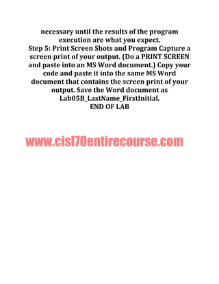 necessary until the results of the program
execution are what you expect.
Step 5: Print Screen Shots and Program Capture a
screen print of your output. (Do a PRINT SCREEN
and paste into an MS Word document.) Copy your
code and paste it into the same MS Word
document that contains the screen print of your
output. Save the Word document as
Lab05B_LastName_FirstInitial.
END OF LAB
www.cisl70entirecourse.com
 