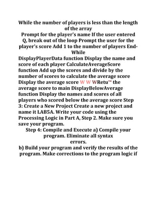 While the number of players is less than the length
of the array
Prompt for the player's name If the user entered
Q, break out of the loop Prompt the user for the
player's score Add 1 to the number of players End-
While
DisplayPlayerData function Display the name and
score of each player CalculateAverageScore
function Add up the scores and divide by the
number of scores to calculate the average score
Display the average score W W WRetu™ the
average score to main DisplayBelowAverage
function Display the names and scores of all
players who scored below the average score Step
3: Create a New Project Create a new project and
name it LAB5A. Write your code using the
Processing Logic in Part A, Step 2. Make sure you
save your program.
Step 4: Compile and Execute a) Compile your
program. Eliminate all syntax
errors.
b) Build your program and verify the results of the
program. Make corrections to the program logic if
 