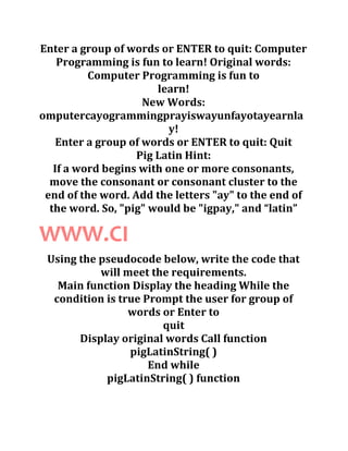 Enter a group of words or ENTER to quit: Computer
Programming is fun to learn! Original words:
Computer Programming is fun to
learn!
New Words:
omputercayogrammingprayiswayunfayotayearnla
y!
Enter a group of words or ENTER to quit: Quit
Pig Latin Hint:
If a word begins with one or more consonants,
move the consonant or consonant cluster to the
end of the word. Add the letters "ay" to the end of
the word. So, "pig" would be "igpay," and “latin”
WWW.CI
Using the pseudocode below, write the code that
will meet the requirements.
Main function Display the heading While the
condition is true Prompt the user for group of
words or Enter to
quit
Display original words Call function
pigLatinString( )
End while
pigLatinString( ) function
 