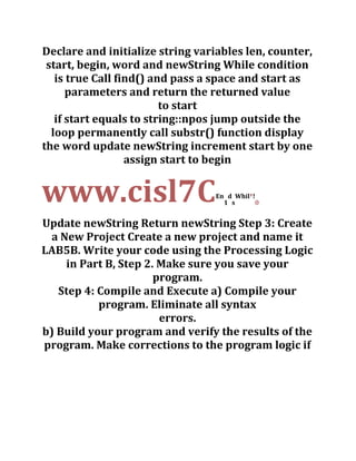 Declare and initialize string variables len, counter,
start, begin, word and newString While condition
is true Call find() and pass a space and start as
parameters and return the returned value
to start
if start equals to string::npos jump outside the
loop permanently call substr() function display
the word update newString increment start by one
assign start to begin
www.cisl7CEn
1
d
s
Whil
'!
0
Update newString Return newString Step 3: Create
a New Project Create a new project and name it
LAB5B. Write your code using the Processing Logic
in Part B, Step 2. Make sure you save your
program.
Step 4: Compile and Execute a) Compile your
program. Eliminate all syntax
errors.
b) Build your program and verify the results of the
program. Make corrections to the program logic if
 