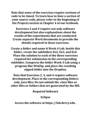 Note that some of the exercises require sections of
code to be timed. To learn how to time a section of
your source code, please refer to the beginning of
the Projects section in Chapter 4 of our textbook.
Exercises 2 and 4 require not only software
development but also explanations about the
results of the experiments that are conducted.
Create separate Word documents to provide the
details required in these exercises.
Create a folder and name it Week 4 Lab. Inside this
folder, create the subfolders Ex2, Ex3, and Ex4.
Place the solution to each of the three exercises
required for submission in the corresponding
subfolder. Compress the folder Week 4 Lab using a
program like WinZip, and place the resulting
zipped folder into the Dropbox.
Note that Exercises 2, 3, and 4 require software
development. Place in the corresponding folders
only .java files. Do not submit the .class files or
other files or folders that are generated by the IDE.
Required Software
Eclipse
Access the software at https://lab.devry.edu .
 