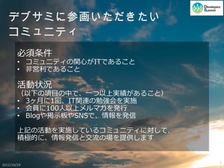 必須条件
        • コミュニティの関心がITであること
        • 非営利であること

        活動状況
        （以下の項目の中で、一つ以上実績があること）
        • 3ヶ月に1回、IT関連の勉強会を実施
        • 会員に100人以上メルマガを発行
        • Blogや掲示板やSNSで、情報を発信

        上記の活動を実施しているコミュニティに対して、
        積極的に、情報発信と交流の場を提供します


                                             1
2012/10/29          Developers Summit 2013
 