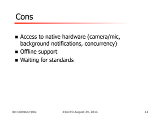 Cons

 !  Access  to native hardware (camera/mic,
    background notifications, concurrency)
 !  Offline support
 !  Waiting for standards




BH CONSULTING      #devTO August 29, 2011     12
 