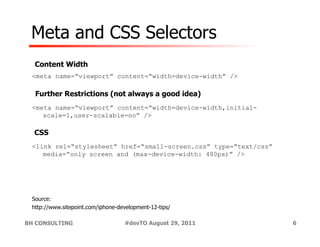 Meta and CSS Selectors
  Content Width
 <meta name=“viewport” content=“width=device-width” />

  Further Restrictions (not always a good idea)
 <meta name=“viewport” content=“width=device-width,initial-
    scale=1,user-scalable=no” />

  CSS
 <link rel=“stylesheet” href=“small-screen.css” type=“text/css”
    media=“only screen and (max-device-width: 480px)” />




 Source:
 http://www.sitepoint.com/iphone-development-12-tips/

BH CONSULTING                      #devTO August 29, 2011         6
 