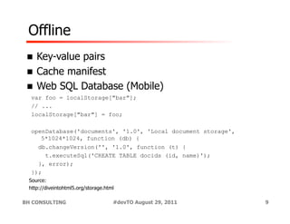 Offline
 !  Key-value
            pairs
 !  Cache manifest
 !  Web SQL Database (Mobile)
  var foo = localStorage["bar"];
  // ...
  localStorage["bar"] = foo;

  openDatabase('documents', '1.0', 'Local document storage',
     5*1024*1024, function (db) {
    db.changeVersion('', '1.0', function (t) {
      t.executeSql('CREATE TABLE docids (id, name)');
    }, error);
  });
 Source:
 http://diveintohtml5.org/storage.html

BH CONSULTING                        #devTO August 29, 2011    9
 