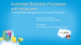 Automate Business Processes
with force.com
Enhance Partner Management and Support Productivity

                       Mudit Agarwal (@2mudit)
                       SFDC Solutions Architect, VMware

                       Sri Vellimedu
                       Senior Manager, Business Solutions, VMware
 