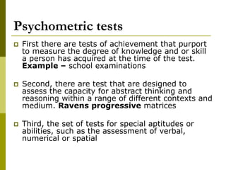 Psychometric tests
 First there are tests of achievement that purport
to measure the degree of knowledge and or skill
a person has acquired at the time of the test.
Example – school examinations
 Second, there are test that are designed to
assess the capacity for abstract thinking and
reasoning within a range of different contexts and
medium. Ravens progressive matrices
 Third, the set of tests for special aptitudes or
abilities, such as the assessment of verbal,
numerical or spatial
 