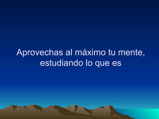 Aprovechas al máximo tu mente, estudiando lo que es 