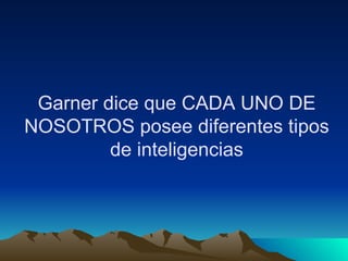 Garner dice que CADA UNO DE NOSOTROS posee diferentes tipos de inteligencias 