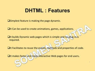 DHTML : Features
Simplest feature is making the page dynamic.
It Can be used to create animations, games, applications.
It builds Dynamic web pages which is simple and no plug-in is
required.
It Facilitates to reuse the events, methods and properties of code.
It makes faster and more interactive Web pages for end users.
5
 