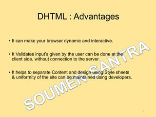 DHTML : Advantages
• It can make your browser dynamic and interactive.
• It Validates input’s given by the user can be done at the
client side, without connection to the server.
• It helps to separate Content and design using Style sheets
& uniformity of the site can be maintained using developers.
7
 