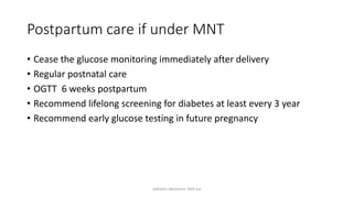 Postpartum care if under MNT
• Cease the glucose monitoring immediately after delivery
• Regular postnatal care
• OGTT 6 weeks postpartum
• Recommend lifelong screening for diabetes at least every 3 year
• Recommend early glucose testing in future pregnancy
williams obstetrics 26th ed
 