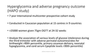 Hyperglycemia and adverse pregnancy outcome
(HAPO study)
• 7 year International multicenter prospective cohort study
• Conducted in Caucasian population at 15 centres in 9 countries
• >25000 women given 75gm OGTT at 24-32 weeks
• Analyze the association of various levels of glucose intolerance during
the third trimester with adverse perinatal outcomes(rates for
birthweight >90th percentile, primary cesarean delivery, neonatal
hypoglycemia, and cord serum Cpeptide levels >90th percentile)
williams obstetrics 26th ed
 