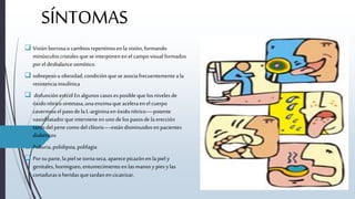 SÍNTOMAS
 Visión borrosao cambiosrepentinosen la visión, formando
minúsculos cristalesque seinterponenen el campovisual formados
porel desbalanceosmótico.
 sobrepesou obesidad,condición quese asociafrecuentementeala
resistencia insulínica
 disfuncióneréctil Enalgunos casosesposibleque losniveles de
óxidonítricosintetasa,unaenzimaque aceleraen el cuerpo
cavernosoel pasodela L-argininaen óxidonítrico—potente
vasodilatadorque intervieneen uno de lospasosdela erección
tantodelpenecomodelclítoris—estándisminuidos en pacientes
diabéticos
 Poliuria,polidipsia,polifagia
 Porsu parte,la piel se tornaseca, aparecepicazónen lapiel y
genitales,hormigueo,entumecimiento en lasmanosy piesylas
cortadurasoheridasquetardanen cicatrizar.
 
