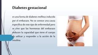 Diabetes gestacional
es una forma de diabetes mellitus inducida
por el embarazo. No se conoce una causa
específica de este tipo de enfermedad pero
se cree que las hormonas del embarazo
reducen la capacidad que tiene el cuerpo
de utilizar y responder a la acción de la
insulina.
 