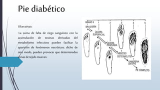 Pie diabético
Ulcerativas:
La suma de falta de riego sanguíneo con la
acumulación de toxinas derivadas del
metabolismo infeccioso pueden facilitar la
aparición de fenómenos necróticos; dicho de
otro modo, pueden provocar que determinadas
zonasde tejido mueran.
 