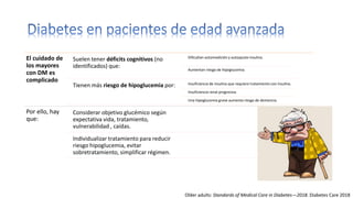 El cuidado de
los mayores
con DM es
complicado
Suelen tener déficits cognitivos (no
identificados) que:
Dificultan automedición y autoajuste insulina.
Aumentan riesgo de hipoglucemia.
Tienen más riesgo de hipoglucemia por: Insuficiencia de insulina que requiere tratamiento con insulina.
Insuficiencia renal progresiva.
Una hipoglucemia grave aumenta riesgo de demencia.
Por ello, hay
que:
Considerar objetivo glucémico según
expectativa vida, tratamiento,
vulnerabilidad , caídas.
Individualizar tratamiento para reducir
riesgo hipoglucemia, evitar
sobretratamiento, simplificar régimen.
Older adults: Standards of Medical Care in Diabetes—2018. Diabetes Care 2018
 