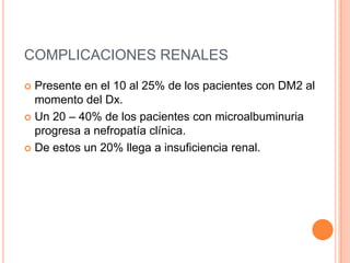 COMPLICACIONES RENALES
 Presente en el 10 al 25% de los pacientes con DM2 al
momento del Dx.
 Un 20 – 40% de los pacientes con microalbuminuria
progresa a nefropatía clínica.
 De estos un 20% llega a insuficiencia renal.
 