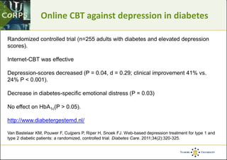 Online CBT against depression in diabetes
Randomized controlled trial (n=255 adults with diabetes and elevated depression
scores).
Internet-CBT was effective
Depression-scores decreased (P = 0.04, d = 0.29; clinical improvement 41% vs.
24% P < 0.001).
Decrease in diabetes-specific emotional distress (P = 0.03)
No effect on HbA1c(P > 0.05).
http://www.diabetergestemd.nl/
Van Bastelaar KM, Pouwer F, Cuijpers P, Riper H, Snoek FJ. Web-based depression treatment for type 1 and
type 2 diabetic patients: a randomized, controlled trial. Diabetes Care. 2011;34(2):320-325.
 