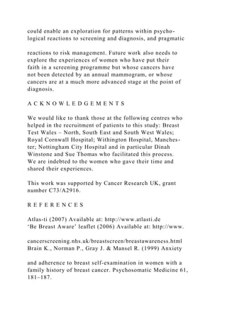 could enable an exploration for patterns within psycho-
logical reactions to screening and diagnosis, and pragmatic
reactions to risk management. Future work also needs to
explore the experiences of women who have put their
faith in a screening programme but whose cancers have
not been detected by an annual mammogram, or whose
cancers are at a much more advanced stage at the point of
diagnosis.
A C K N O W L E D G E M E N T S
We would like to thank those at the following centres who
helped in the recruitment of patients to this study: Breast
Test Wales – North, South East and South West Wales;
Royal Cornwall Hospital; Withington Hospital, Manches-
ter; Nottingham City Hospital and in particular Dinah
Winstone and Sue Thomas who facilitated this process.
We are indebted to the women who gave their time and
shared their experiences.
This work was supported by Cancer Research UK, grant
number C73/A2916.
R E F E R E N C E S
Atlas-ti (2007) Available at: http://www.atlasti.de
‘Be Breast Aware’ leaflet (2006) Available at: http://www.
cancerscreening.nhs.uk/breastscreen/breastawareness.html
Brain K., Norman P., Gray J. & Mansel R. (1999) Anxiety
and adherence to breast self-examination in women with a
family history of breast cancer. Psychosomatic Medicine 61,
181–187.
 