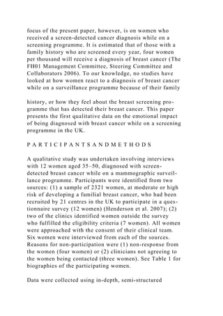 focus of the present paper, however, is on women who
received a screen-detected cancer diagnosis while on a
screening programme. It is estimated that of those with a
family history who are screened every year, four women
per thousand will receive a diagnosis of breast cancer (The
FH01 Management Committee, Steering Committee and
Collaborators 2006). To our knowledge, no studies have
looked at how women react to a diagnosis of breast cancer
while on a surveillance programme because of their family
history, or how they feel about the breast screening pro-
gramme that has detected their breast cancer. This paper
presents the first qualitative data on the emotional impact
of being diagnosed with breast cancer while on a screening
programme in the UK.
P A R T I C I P A N T S A N D M E T H O D S
A qualitative study was undertaken involving interviews
with 12 women aged 35–50, diagnosed with screen-
detected breast cancer while on a mammographic surveil-
lance programme. Participants were identified from two
sources: (1) a sample of 2321 women, at moderate or high
risk of developing a familial breast cancer, who had been
recruited by 21 centres in the UK to participate in a ques-
tionnaire survey (12 women) (Henderson et al. 2007); (2)
two of the clinics identified women outside the survey
who fulfilled the eligibility criteria (7 women). All women
were approached with the consent of their clinical team.
Six women were interviewed from each of the sources.
Reasons for non-participation were (1) non-response from
the women (four women) or (2) clinicians not agreeing to
the women being contacted (three women). See Table 1 for
biographies of the participating women.
Data were collected using in-depth, semi-structured
 