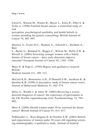 http://www
Lloyd S., Watson M., Waites B., Meyer L., Eeles R., Ebbs S. &
Tylee A. (1996) Familial breast cancer: a controlled study of
risk
perception, psychological morbidity and health beliefs in
women attending for genetic counselling. British Journal of
Cancer 74, 482–487.
Maurice A., Evans D.G., Shenton A., Ashcroft L., Baildam A.,
Barr
L., Byrne G., Bundred N., Boggis C., Wilson M., Duffy S.W. &
Howell A. (2006) Screening younger women with a family
history of breast cancer – does early detection improve
outcome? European Journal of Cancer 42, 1385–1390.
Mays N. & Pope C. (1995) Rigour and qualitative research.
British
Medical Journal 311, 109–112.
McCaul K.D., Branstetter A.D., O’Donnell S.M., Jacobson K. &
Quinlan K.B. (1998) A descriptive study of breast cancer worry.
Journal of Behavioral Medicine 21, 565–579.
Miles A., Wardle J. & Atkin W. (2003) Receiving a screen-
detected diagnosis of cancer: the experience of participants in
the UK flexible sigmoidoscopy trial. Psychooncology 12, 784–
802.
Moss S. (2004) Should women under 50 be screened for breast
cancer? British Journal of Cancer 91, 413–417.
Nekhlyudov L., Ross-Degnan D. & Fletcher S.W. (2003) Beliefs
and expectations of women under 50 years old regarding screen-
ing mammography: a qualitative study. Journal of General
 