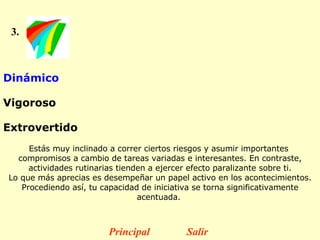 3. Dinámico  Vigoroso  Extrovertido   Estás muy inclinado a correr ciertos riesgos y asumir importantes  compromisos a cambio de tareas variadas e interesantes. En contraste, actividades rutinarias tienden a ejercer efecto paralizante sobre ti. Lo que más aprecias es desempeñar un papel activo en los acontecimientos. Procediendo así, tu capacidad de iniciativa se torna significativamente acentuada.  Principal Salir 